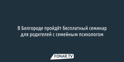 В Белгороде пройдёт бесплатный семинар для родителей с семейным психологом