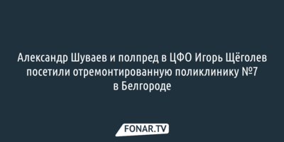 Александр Шуваев и полпред в ЦФО Игорь Щёголев посетили отремонтированную поликлинику №7 в Белгороде