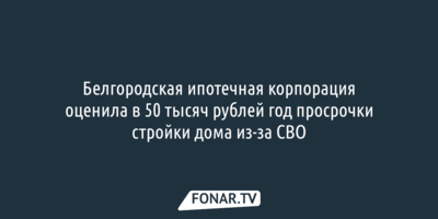 Белгородская ипотечная корпорация оценила в 50 тысяч рублей год просрочки стройки дома из-за СВО