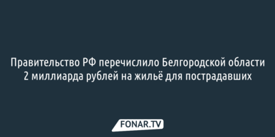 Правительство РФ перечислило Белгородской области 2 миллиарда рублей на жильё для пострадавших