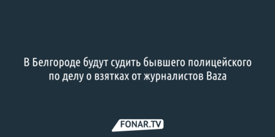 В Белгороде будут судить бывшего полицейского по делу о взятках от журналистов Baza