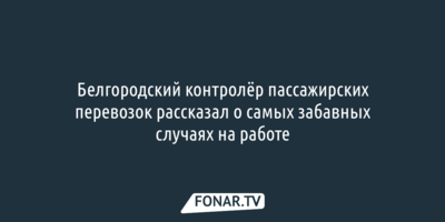 Белгородский контролёр пассажирских перевозок рассказал о самых забавных случаях на работе