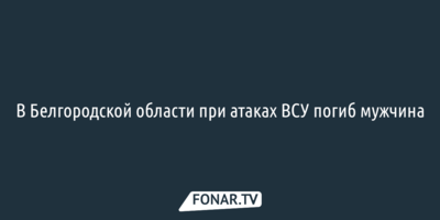 В Белгородской области при атаках ВСУ погиб мужчина