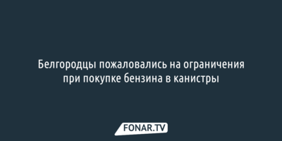 Белгородцы пожаловались на ограничения при покупке бензина в канистры