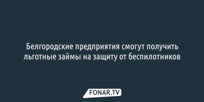 Белгородским предприятиям предложили льготные займы на защиту от беспилотников