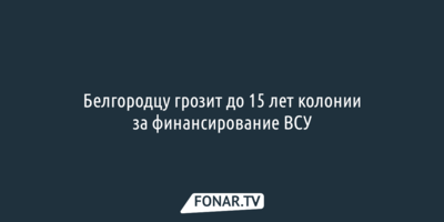 Белгородцу грозит до 15 лет колонии за финансирование ВСУ