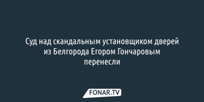 «Давление под 200» у скандального белгородского установщика дверей заставило перенести суд
