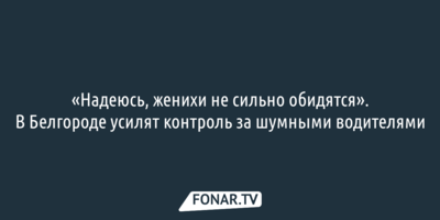 «Надеюсь, женихи не сильно обидятся». В Белгороде усилят контроль за шумными водителями