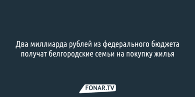 Два миллиарда рублей из федерального бюджета получат белгородские семьи на покупку жилья