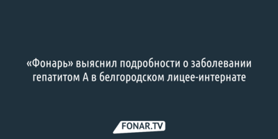 «Фонарь» выяснил подробности о заболевании гепатитом А в белгородском лицее-интернате