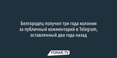 Белгородец получил три года колонии за публичный комментарий в Telegram, оставленный два года назад
