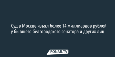 Суд в Москве изъял более 14 миллиардов рублей у бывшего белгородского сенатора и других лиц