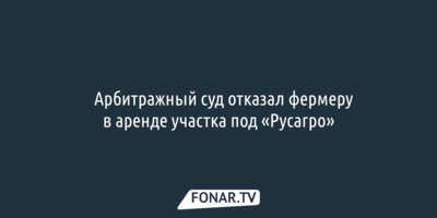 Арбитражный суд отказал фермеру в аренде участка под «Русагро»