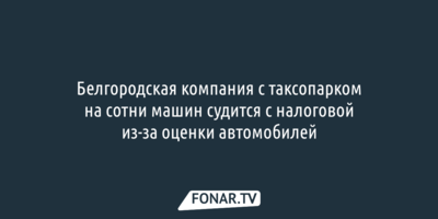 Белгородская компания с таксопарком на сотни машин судится с налоговой из-за оценки автомобилей