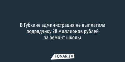 В Губкине администрация не выплатила подрядчику 28 миллионов рублей за ремонт школы