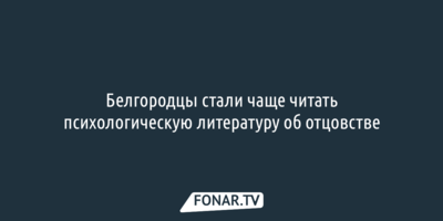 Белгородцы стали чаще читать психологическую литературу об отцовстве