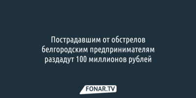 Пострадавшим от обстрелов белгородским предпринимателям раздадут 100 миллионов рублей