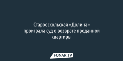 Старооскольская «Долина» проиграла суд о возврате проданной квартиры