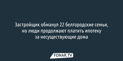 Застройщик обманул 22 белгородские семьи, но люди продолжают платить ипотеку за несуществующие дома