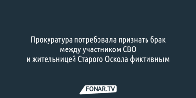 Прокуратура потребовала признать брак между участником СВО и жительницей Старого Оскола фиктивным