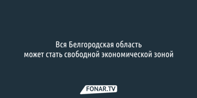 Вся Белгородская область может стать свободной экономической зоной