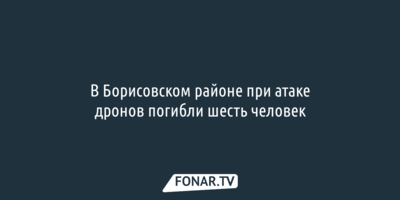 В Борисовском районе при атаке дронов погибли шесть человек