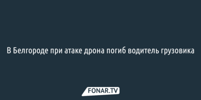 В Белгороде при атаке дрона погиб водитель грузовика
