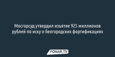 Мосгорсуд утвердил изъятие 925 миллионов рублей по иску о белгородских фортификациях