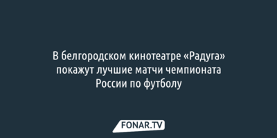 В белгородском кинотеатре «Радуга» покажут лучшие матчи чемпионата России по футболу