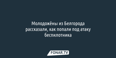 Молодожёны из Белгорода рассказали, как попали под атаку беспилотника