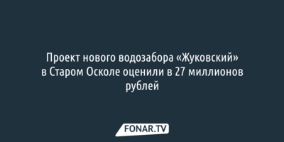 Проект нового водозабора «Жуковский» в Старом Осколе оценили в 27 миллионов рублей
