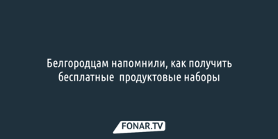 Белгородцам напомнили, как получить бесплатные продуктовые наборы