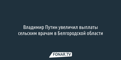 Владимир Путин увеличил выплаты сельским врачам в Белгородской области