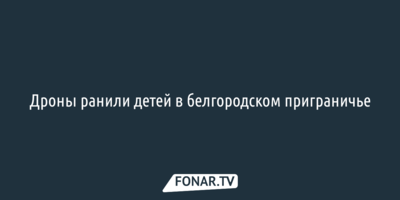 Дроны ранили детей в белгородском приграничье