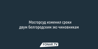 Мосгорсуд скостил сроки двум белгородским чиновникам