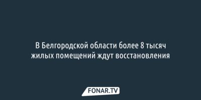 В Белгородской области более 8 тысяч жилых помещений ждут восстановления