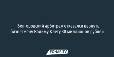Белгородский арбитраж отказался вернуть бизнесмену Вадиму Клету 30 миллионов рублей