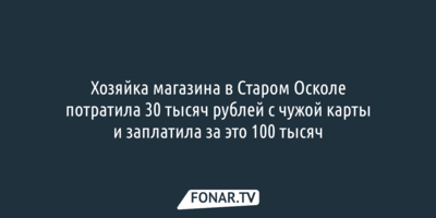 Хозяйка магазина в Старом Осколе потратила 30 тысяч рублей с чужой карты и заплатила за это 100 тысяч