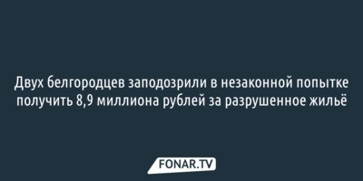 Двух белгородцев заподозрили в незаконной попытке получить 8,9 миллиона рублей за разрушенное жильё