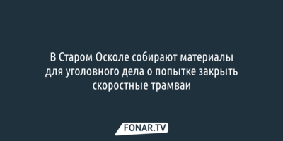 В Старом Осколе собирают материалы для уголовного дела о попытке закрыть скоростные трамваи