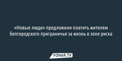 «Новые люди» предложили платить жителям белгородского приграничья за жизнь в зоне риска