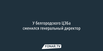 В белгородском ЦЭБе сменился генеральный директор