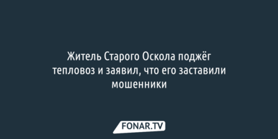 Житель Старого Оскола поджёг тепловоз и заявил, что его заставили мошенники