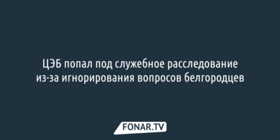 ЦЭБ попал под служебное расследование из-за игнорирования вопросов белгородцев