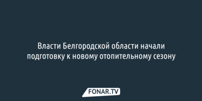 Власти Белгородской области начали подготовку к новому отопительному сезону