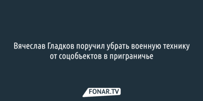 Вячеслав Гладков поручил убрать военную технику от соцобъектов в приграничье
