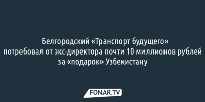 Белгородский «Транспорт будущего» потребовал от экс-директора почти 10 миллионов рублей за «подарок» Узбекистану